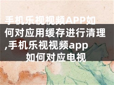 手機樂視視頻APP如何對應用緩存進行清理,手機樂視視頻app如何對應電視