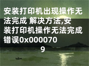 安裝打印機出現(xiàn)操作無法完成 解決方法,安裝打印機操作無法完成錯誤0x0000709