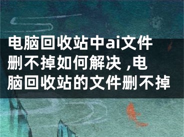 電腦回收站中ai文件刪不掉如何解決 ,電腦回收站的文件刪不掉