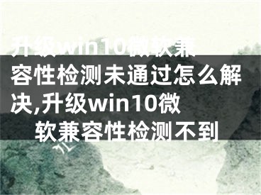 升級win10微軟兼容性檢測未通過怎么解決,升級win10微軟兼容性檢測不到