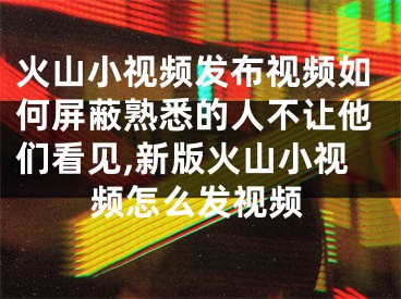 火山小視頻發(fā)布視頻如何屏蔽熟悉的人不讓他們看見,新版火山小視頻怎么發(fā)視頻