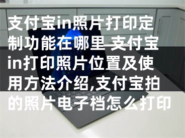 支付寶in照片打印定制功能在哪里 支付寶in打印照片位置及使用方法介紹,支付寶拍的照片電子檔怎么打印