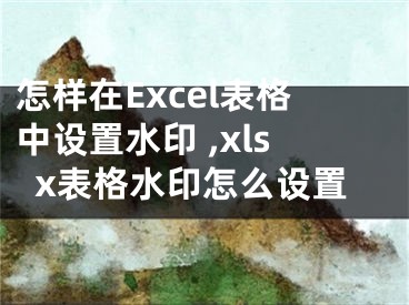 怎樣在Excel表格中設(shè)置水印 ,xlsx表格水印怎么設(shè)置