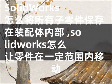 SolidWorks怎么將所有子零件保存在裝配體內(nèi)部 ,solidworks怎么讓零件在一定范圍內(nèi)移動(dòng)