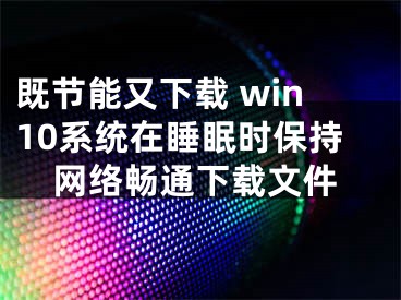 既節(jié)能又下載 win10系統(tǒng)在睡眠時(shí)保持網(wǎng)絡(luò)暢通下載文件