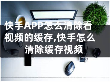 快手APP怎么清除看視頻的緩存,快手怎么清除緩存視頻