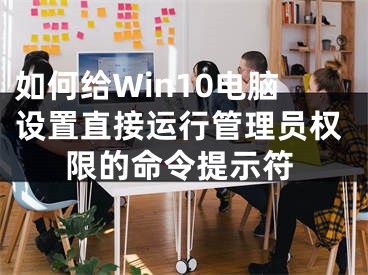 如何給Win10電腦設(shè)置直接運(yùn)行管理員權(quán)限的命令提示符