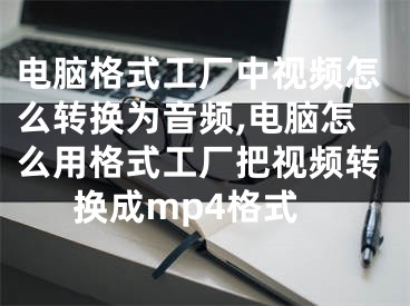 電腦格式工廠中視頻怎么轉(zhuǎn)換為音頻,電腦怎么用格式工廠把視頻轉(zhuǎn)換成mp4格式