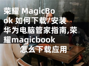 榮耀 MagicBook 如何下載/安裝華為電腦管家指南,榮耀magicbook怎么下載應(yīng)用