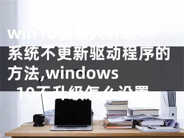 win10設(shè)置只升級系統(tǒng)不更新驅(qū)動(dòng)程序的方法,windows10不升級怎么設(shè)置