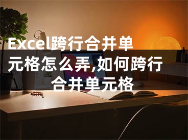 Excel跨行合并單元格怎么弄,如何跨行合并單元格