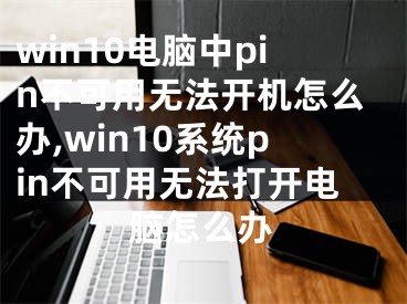 win10電腦中pin不可用無法開機(jī)怎么辦,win10系統(tǒng)pin不可用無法打開電腦怎么辦