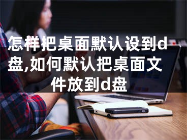 怎樣把桌面默認(rèn)設(shè)到d盤,如何默認(rèn)把桌面文件放到d盤