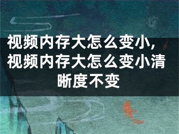 視頻內(nèi)存大怎么變小,視頻內(nèi)存大怎么變小清晰度不變