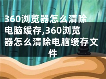 360瀏覽器怎么清除電腦緩存,360瀏覽器怎么清除電腦緩存文件