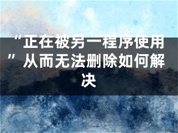 “正在被另一程序使用”從而無法刪除如何解決