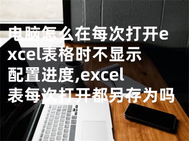 電腦怎么在每次打開excel表格時不顯示配置進度,excel表每次打開都另存為嗎