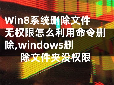 Win8系統(tǒng)刪除文件無(wú)權(quán)限怎么利用命令刪除,windows刪除文件夾沒(méi)權(quán)限