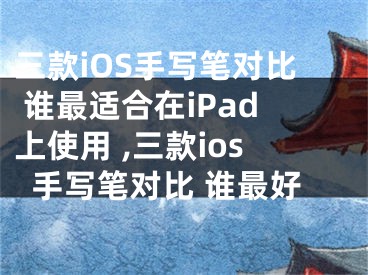 三款iOS手寫筆對比 誰最適合在iPad上使用 ,三款ios手寫筆對比 誰最好