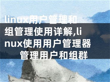 linux用戶管理和組管理使用詳解,linux使用用戶管理器管理用戶和組群