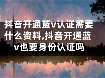 抖音開通藍v認證需要什么資料,抖音開通藍v也要身份認證嗎