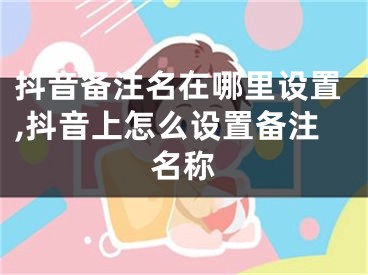 抖音備注名在哪里設(shè)置,抖音上怎么設(shè)置備注名稱(chēng)