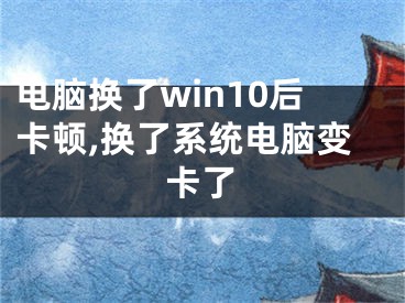 電腦換了win10后卡頓,換了系統(tǒng)電腦變卡了