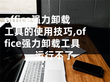 office強(qiáng)力卸載工具的使用技巧,office強(qiáng)力卸載工具運(yùn)行不了