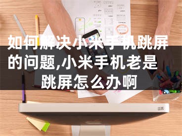 如何解決小米手機跳屏的問題,小米手機老是跳屏怎么辦啊