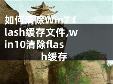 如何清除Win7 flash緩存文件,win10清除flash緩存