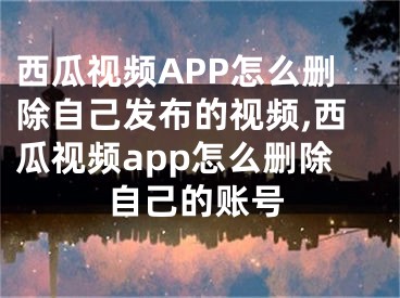 西瓜視頻APP怎么刪除自己發(fā)布的視頻,西瓜視頻app怎么刪除自己的賬號(hào)