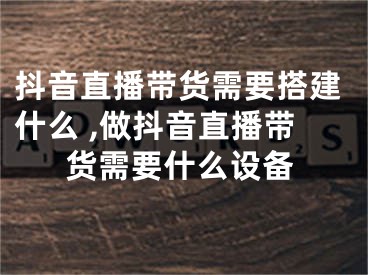 抖音直播帶貨需要搭建什么 ,做抖音直播帶貨需要什么設(shè)備