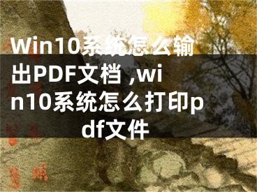 Win10系統(tǒng)怎么輸出PDF文檔 ,win10系統(tǒng)怎么打印pdf文件