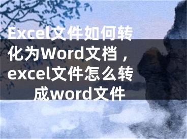 Excel文件如何轉(zhuǎn)化為Word文檔 ,excel文件怎么轉(zhuǎn)成word文件