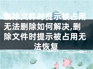 刪除文件時(shí)提示被占用無(wú)法刪除如何解決,刪除文件時(shí)提示被占用無(wú)法恢復(fù)