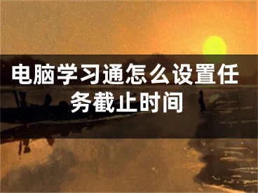 電腦學(xué)習(xí)通怎么設(shè)置任務(wù)截止時(shí)間