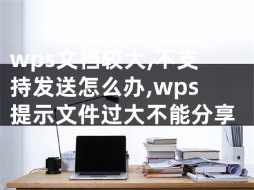 wps文檔較大,不支持發(fā)送怎么辦,wps提示文件過大不能分享