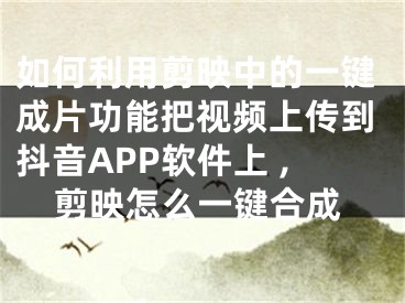 如何利用剪映中的一鍵成片功能把視頻上傳到抖音APP軟件上 ,剪映怎么一鍵合成