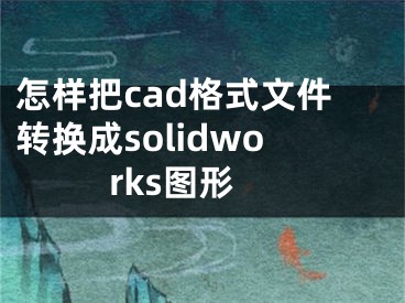 怎樣把cad格式文件轉(zhuǎn)換成solidworks圖形