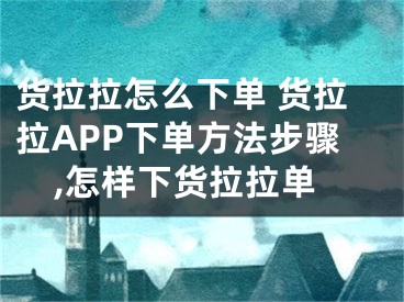 貨拉拉怎么下單 貨拉拉APP下單方法步驟,怎樣下貨拉拉單