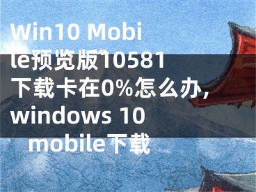 Win10 Mobile預(yù)覽版10581下載卡在0%怎么辦,windows 10 mobile下載