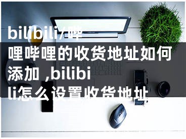 bilibili/嗶哩嗶哩的收貨地址如何添加 ,bilibili怎么設置收貨地址