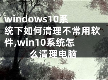 windows10系統(tǒng)下如何清理不常用軟件,win10系統(tǒng)怎么清理電腦