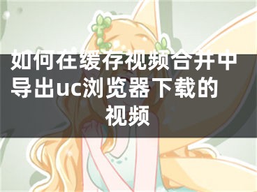 如何在緩存視頻合并中導出uc瀏覽器下載的視頻