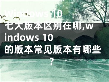 Windows 10七大版本區(qū)別在哪,windows 10 的版本常見版本有哪些?