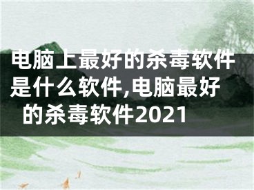 電腦上最好的殺毒軟件是什么軟件,電腦最好的殺毒軟件2021