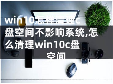 win10怎樣清理c盤(pán)空間不影響系統(tǒng),怎么清理win10c盤(pán)空間