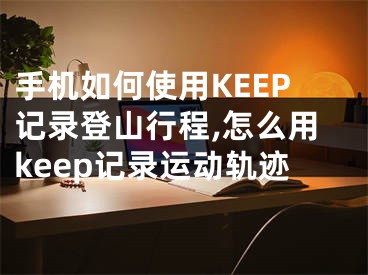 手機如何使用KEEP記錄登山行程,怎么用keep記錄運動軌跡