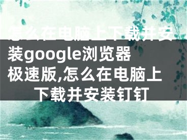 怎么在電腦上下載并安裝google瀏覽器極速版,怎么在電腦上下載并安裝釘釘