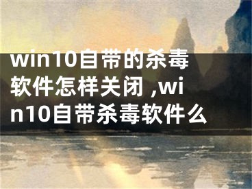 win10自帶的殺毒軟件怎樣關閉 ,win10自帶殺毒軟件么